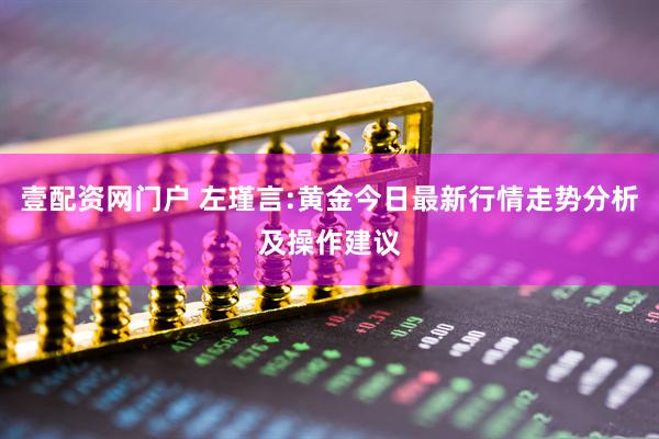 壹配资网门户 左瑾言:黄金今日最新行情走势分析及操作建议