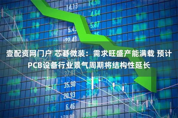 壹配资网门户 芯碁微装：需求旺盛产能满载 预计PCB设备行业景气周期将结构性延长