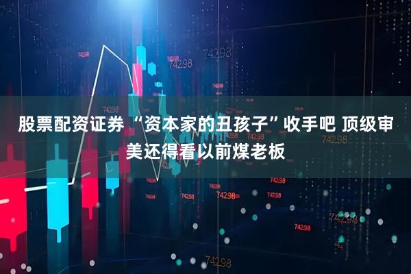 股票配资证券 “资本家的丑孩子”收手吧 顶级审美还得看以前煤老板