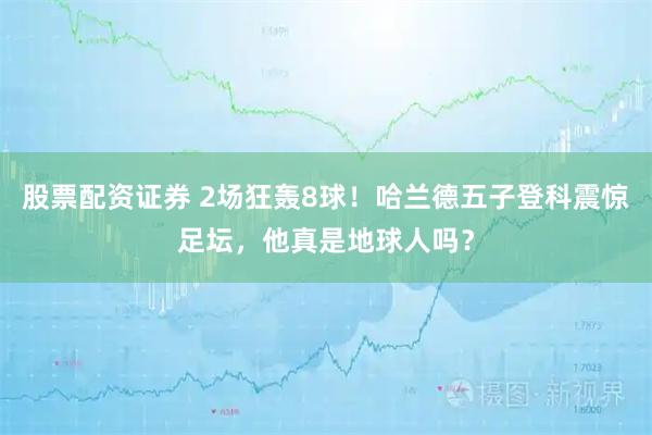股票配资证券 2场狂轰8球！哈兰德五子登科震惊足坛，他真是地球人吗？