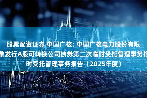 股票配资证券 中国广核: 中国广核电力股份有限公司向不特定对象发行A股可转换公司债券第二次临时受托管理事务报告（2025年度）