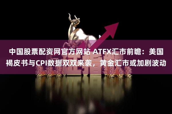 中国股票配资网官方网站 ATFX汇市前瞻：美国褐皮书与CPI数据双双来袭，黄金汇市或加剧波动
