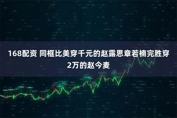 168配资 同框比美穿千元的赵露思章若楠完胜穿2万的赵今麦