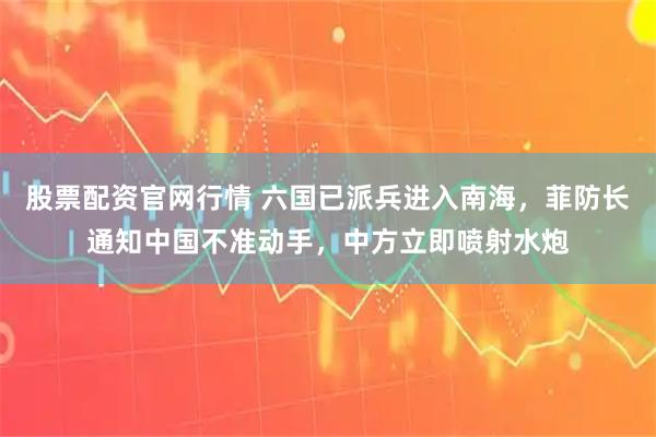 股票配资官网行情 六国已派兵进入南海，菲防长通知中国不准动手，中方立即喷射水炮