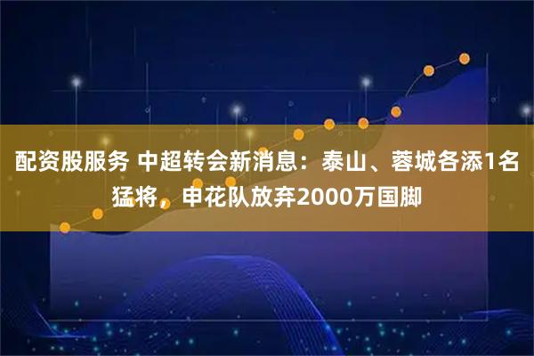 配资股服务 中超转会新消息：泰山、蓉城各添1名猛将，申花队放弃2000万国脚