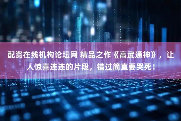 配资在线机构论坛网 精品之作《高武通神》，让人惊喜连连的片段，错过简直要哭死！