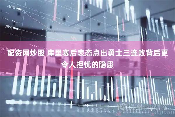 配资网炒股 库里赛后表态点出勇士三连败背后更令人担忧的隐患