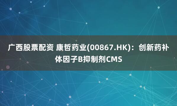 广西股票配资 康哲药业(00867.HK)：创新药补体因子B抑制剂CMS