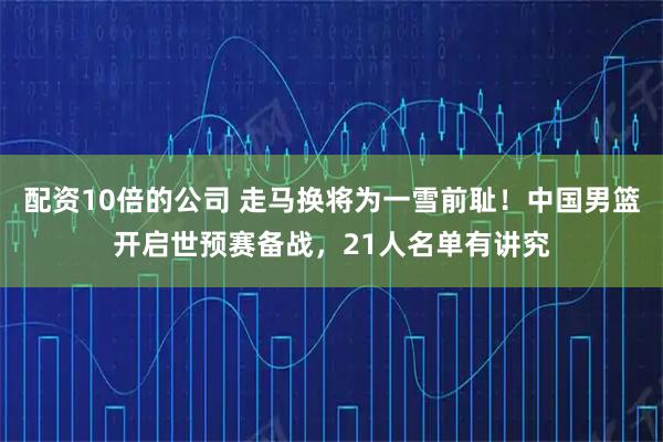 配资10倍的公司 走马换将为一雪前耻！中国男篮开启世预赛备战，21人名单有讲究