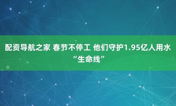 配资导航之家 春节不停工 他们守护1.95亿人用水“生命线”