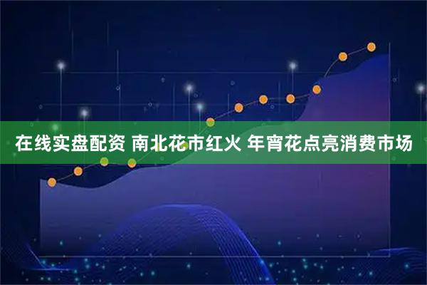 在线实盘配资 南北花市红火 年宵花点亮消费市场