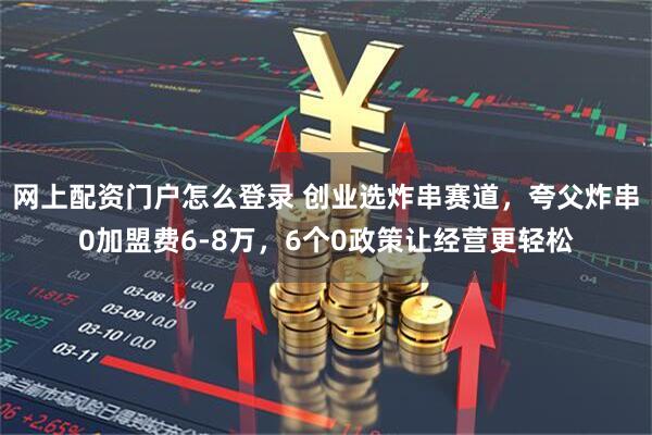 网上配资门户怎么登录 创业选炸串赛道，夸父炸串0加盟费6-8万，6个0政策让经营更轻松