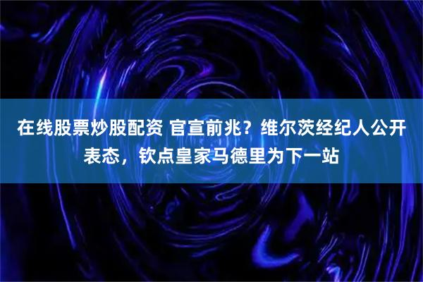 在线股票炒股配资 官宣前兆？维尔茨经纪人公开表态，钦点皇家马德里为下一站