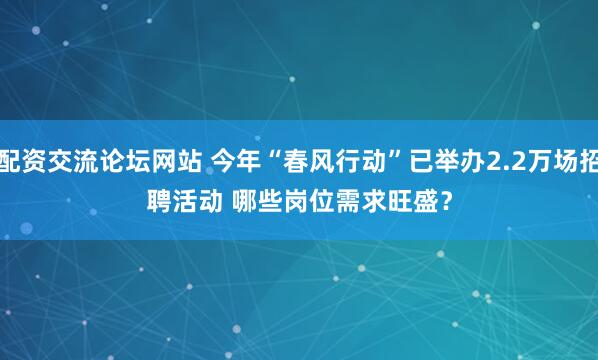 配资交流论坛网站 今年“春风行动”已举办2.2万场招聘活动 哪些岗位需求旺盛？