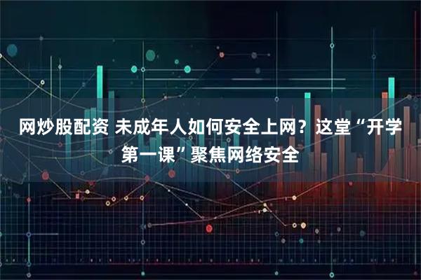 网炒股配资 未成年人如何安全上网？这堂“开学第一课”聚焦网络安全