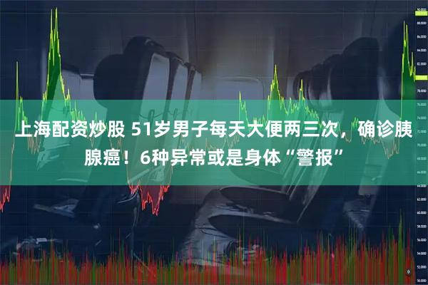 上海配资炒股 51岁男子每天大便两三次，确诊胰腺癌！6种异常或是身体“警报”
