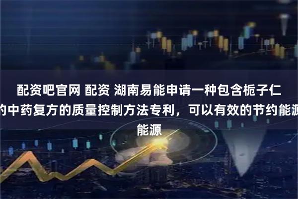 配资吧官网 配资 湖南易能申请一种包含栀子仁的中药复方的质量控制方法专利，可以有效的节约能源