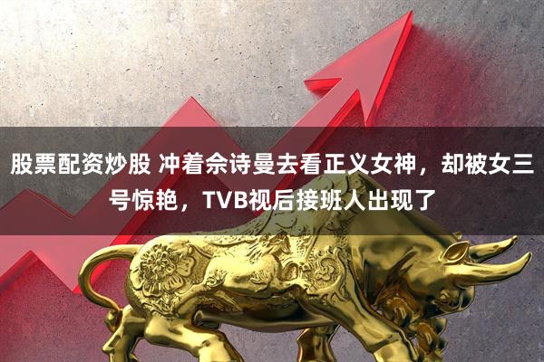 股票配资炒股 冲着佘诗曼去看正义女神，却被女三号惊艳，TVB视后接班人出现了