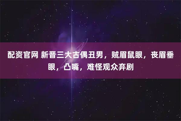 配资官网 新晋三大古偶丑男，贼眉鼠眼，丧眉垂眼，凸嘴，难怪观众弃剧