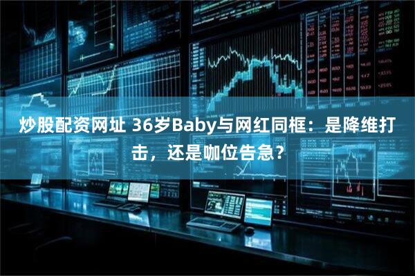 炒股配资网址 36岁Baby与网红同框：是降维打击，还是咖位告急？
