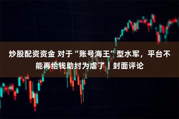 炒股配资资金 对于“账号海王”型水军，平台不能再给钱助纣为虐了｜封面评论